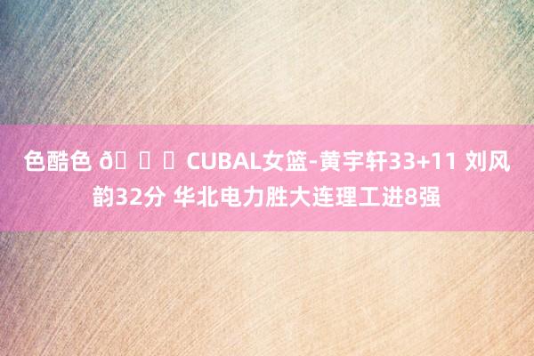 色酷色 🏀CUBAL女篮-黄宇轩33+11 刘风韵32分 华北电力胜大连理工进8强