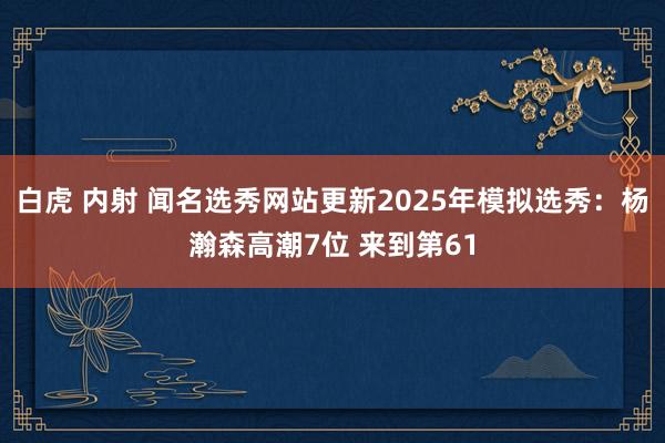 白虎 内射 闻名选秀网站更新2025年模拟选秀：杨瀚森高潮7位 来到第61