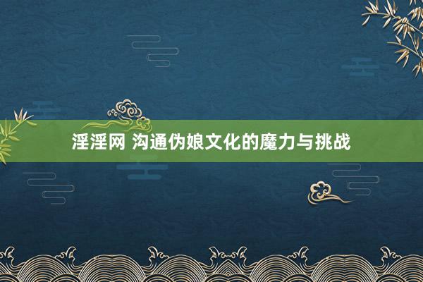 淫淫网 沟通伪娘文化的魔力与挑战