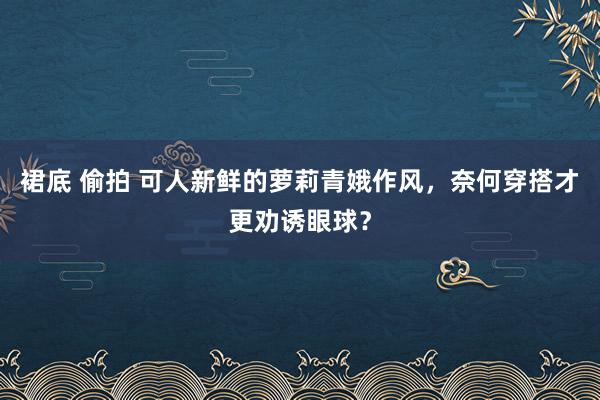 裙底 偷拍 可人新鲜的萝莉青娥作风，奈何穿搭才更劝诱眼球？
