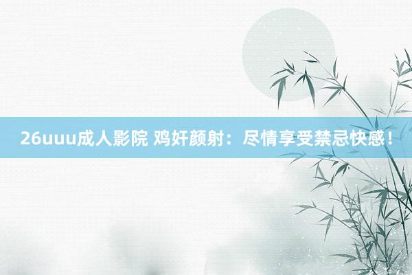 26uuu成人影院 鸡奸颜射：尽情享受禁忌快感！