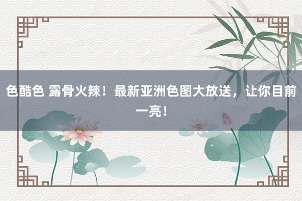 色酷色 露骨火辣！最新亚洲色图大放送，让你目前一亮！