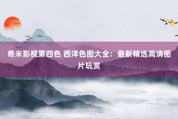 奇米影视第四色 西洋色图大全：最新精选高清图片玩赏