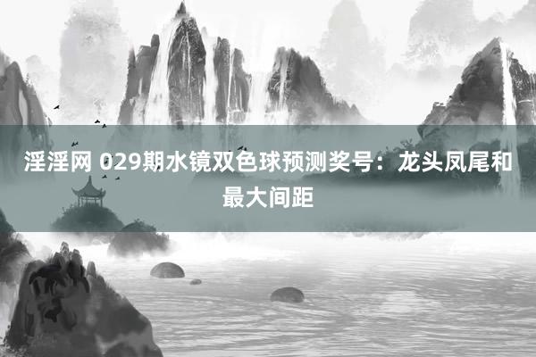 淫淫网 029期水镜双色球预测奖号：龙头凤尾和最大间距