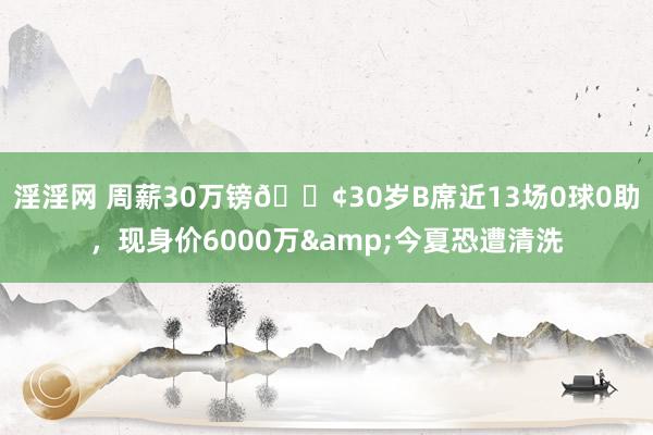 淫淫网 周薪30万镑😢30岁B席近13场0球0助，现身价6000万&今夏恐遭清洗
