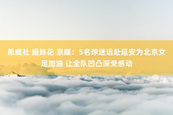 希威社 姐妹花 京媒：5名球迷远赴延安为北京女足加油 让全队凹凸深受感动