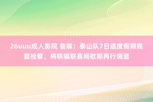 26uuu成人影院 鲁媒：泰山队7日适度假期规复检察，将哄骗联赛间歇期再行调遣