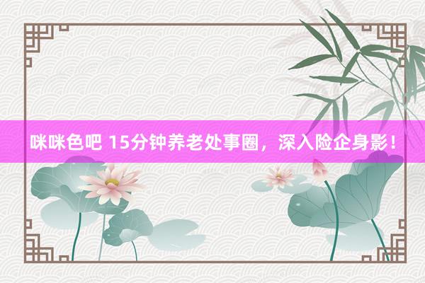 咪咪色吧 15分钟养老处事圈，深入险企身影！