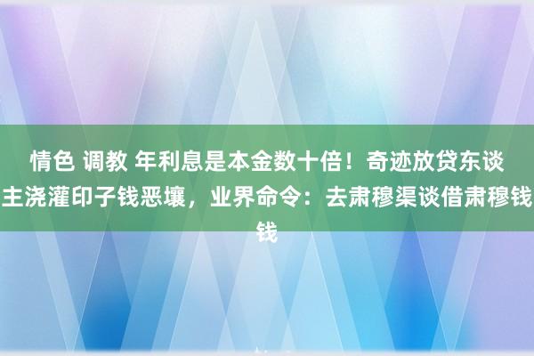 情色 调教 年利息是本金数十倍！奇迹放贷东谈主浇灌印子钱恶壤，业界命令：去肃穆渠谈借肃穆钱