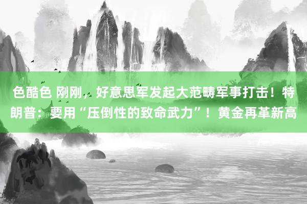 色酷色 刚刚，好意思军发起大范畴军事打击！特朗普：要用“压倒性的致命武力”！黄金再革新高