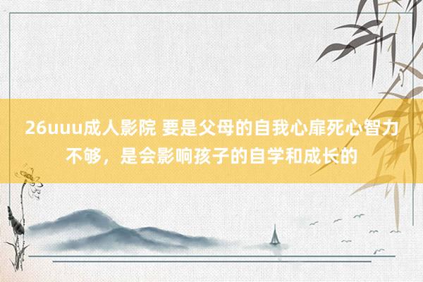 26uuu成人影院 要是父母的自我心扉死心智力不够，是会影响孩子的自学和成长的