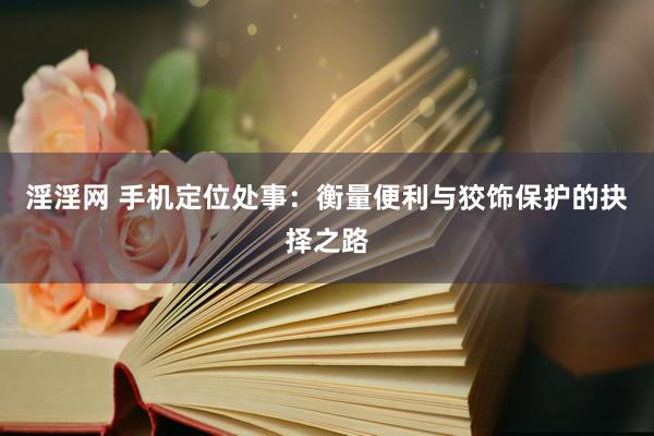 淫淫网 手机定位处事：衡量便利与狡饰保护的抉择之路