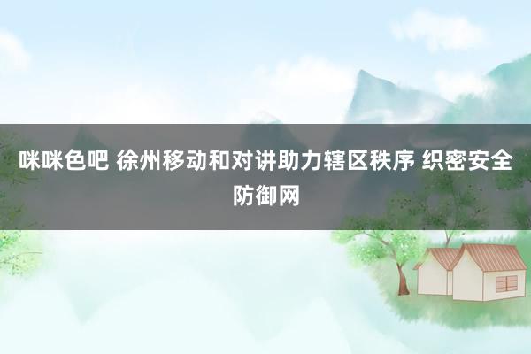 咪咪色吧 徐州移动和对讲助力辖区秩序 织密安全防御网