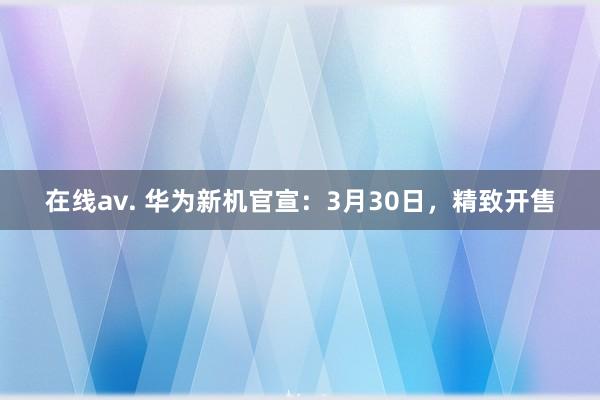 在线av. 华为新机官宣：3月30日，精致开售