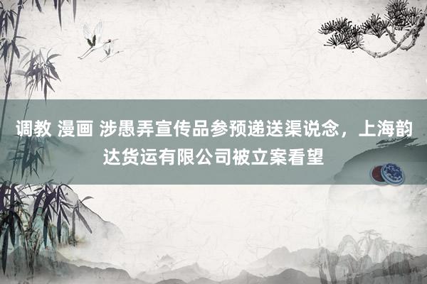 调教 漫画 涉愚弄宣传品参预递送渠说念，上海韵达货运有限公司被立案看望