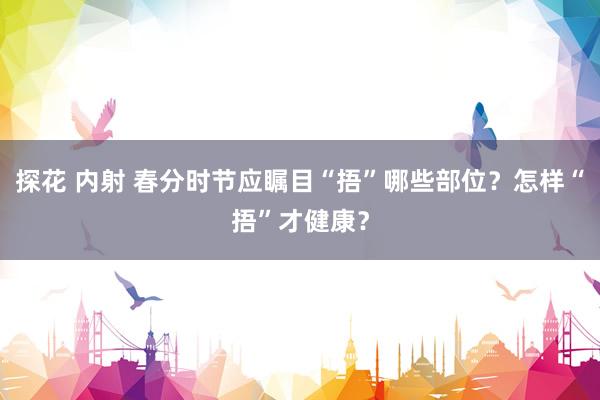 探花 内射 春分时节应瞩目“捂”哪些部位？怎样“捂”才健康？