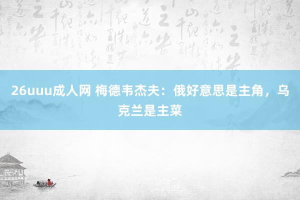 26uuu成人网 梅德韦杰夫：俄好意思是主角，乌克兰是主菜