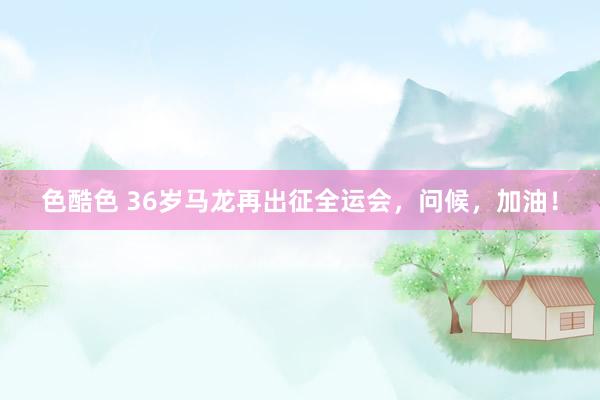 色酷色 36岁马龙再出征全运会，问候，加油！