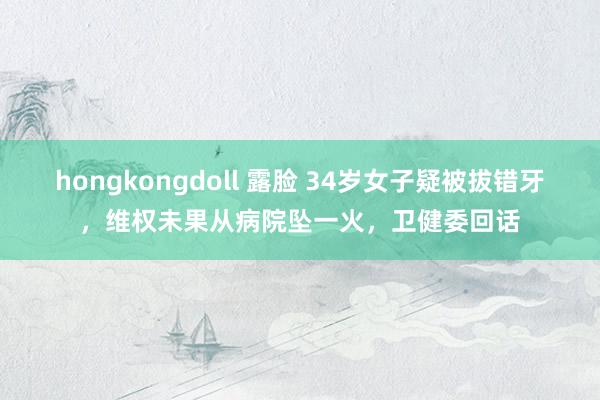 hongkongdoll 露脸 34岁女子疑被拔错牙，维权未果从病院坠一火，卫健委回话