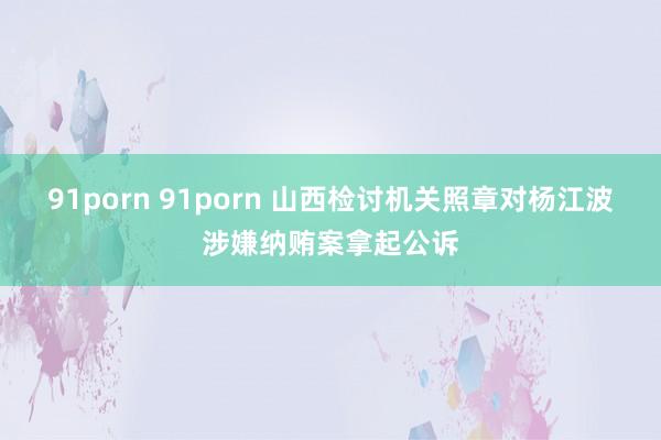 91porn 91porn 山西检讨机关照章对杨江波涉嫌纳贿案拿起公诉