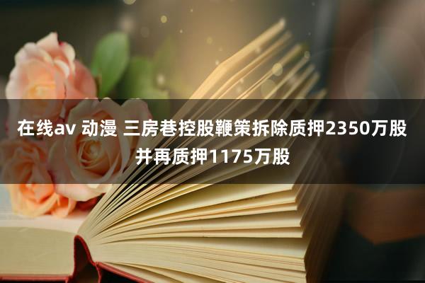 在线av 动漫 三房巷控股鞭策拆除质押2350万股并再质押1175万股