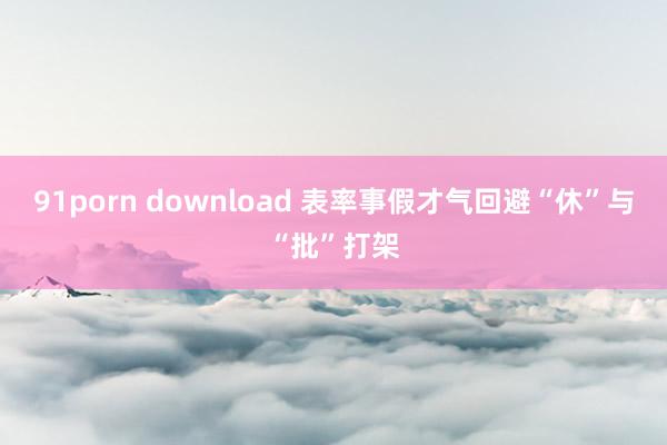 91porn download 表率事假才气回避“休”与“批”打架