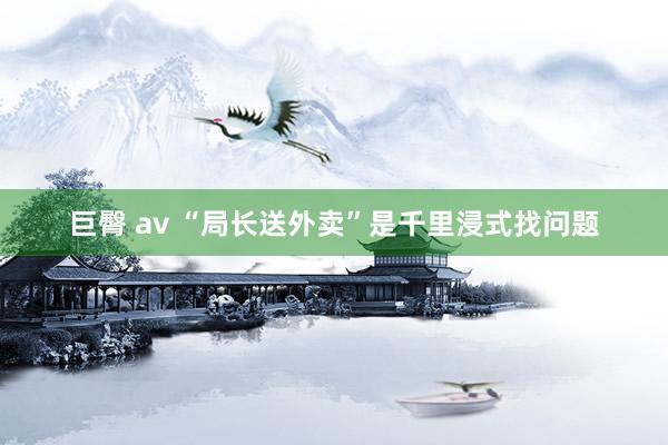 巨臀 av “局长送外卖”是千里浸式找问题