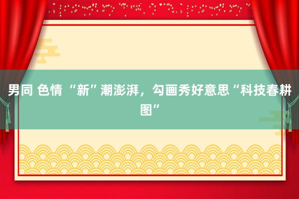 男同 色情 “新”潮澎湃，勾画秀好意思“科技春耕图”