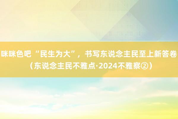 咪咪色吧 “民生为大”，书写东说念主民至上新答卷（东说念主民不雅点·2024不雅察②）