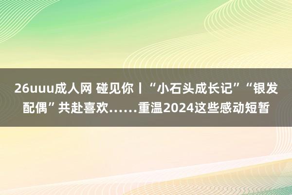 26uuu成人网 碰见你丨“小石头成长记”“银发配偶”共赴喜欢……重温2024这些感动短暂