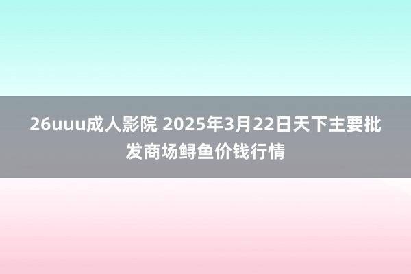 26uuu成人影院 2025年3月22日天下主要批发商场鲟鱼价钱行情