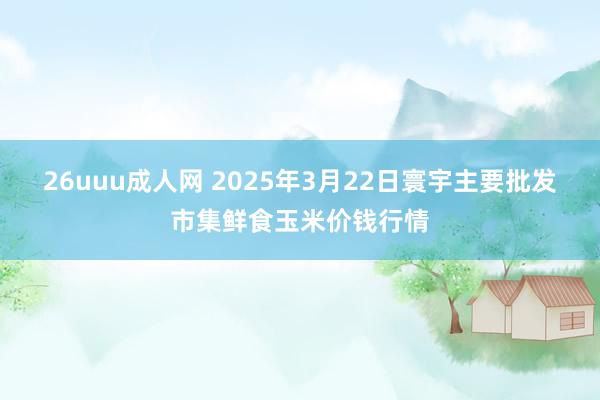 26uuu成人网 2025年3月22日寰宇主要批发市集鲜食玉米价钱行情