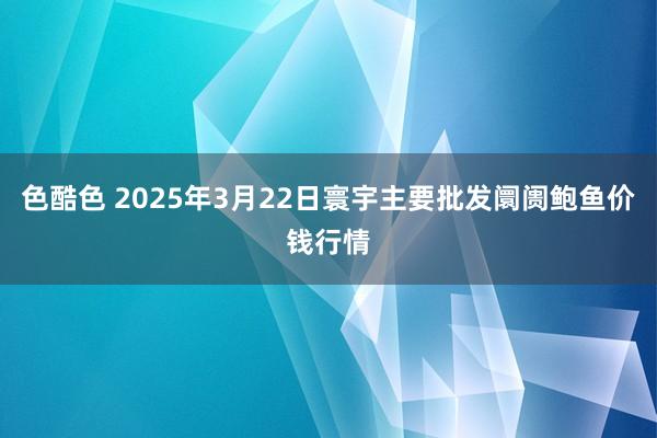色酷色 2025年3月22日寰宇主要批发阛阓鲍鱼价钱行情