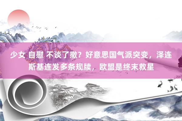 少女 自慰 不谈了撤？好意思国气派突变，泽连斯基连发多条规牍，欧盟是终末救星