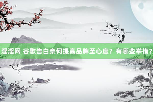 淫淫网 谷歌告白奈何提高品牌至心度？有哪些举措？