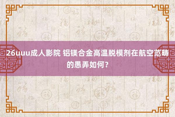 26uuu成人影院 铝镁合金高温脱模剂在航空范畴的愚弄如何？