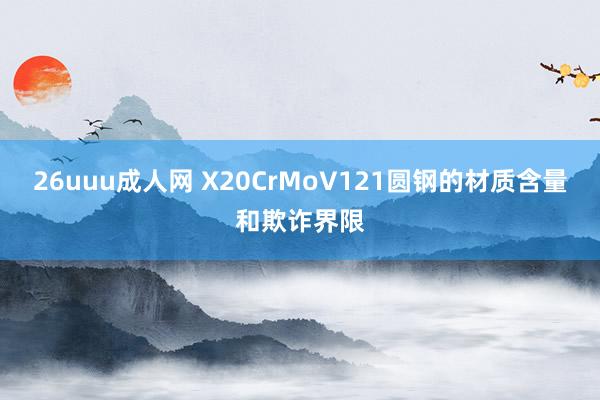 26uuu成人网 X20CrMoV121圆钢的材质含量和欺诈界限