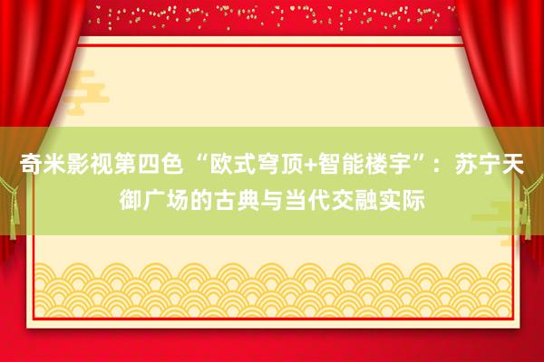 奇米影视第四色 “欧式穹顶+智能楼宇”：苏宁天御广场的古典与当代交融实际
