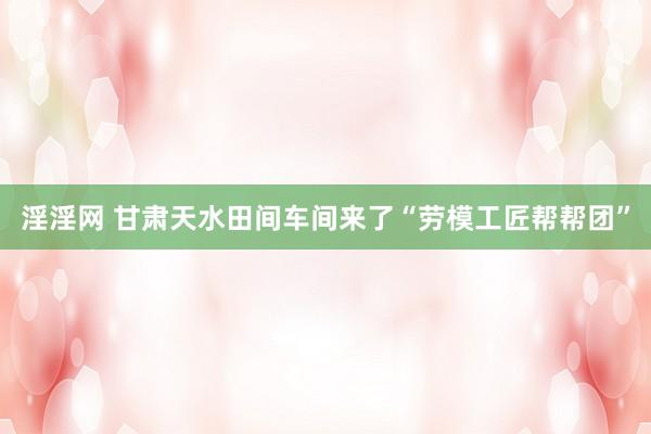 淫淫网 甘肃天水田间车间来了“劳模工匠帮帮团”