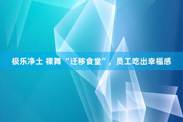 极乐净土 裸舞 “迁移食堂”，员工吃出幸福感