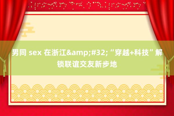 男同 sex 在浙江&#32;“穿越+科技”解锁联谊交友新步地