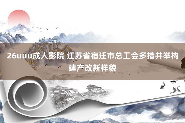 26uuu成人影院 江苏省宿迁市总工会多措并举构建产改新样貌