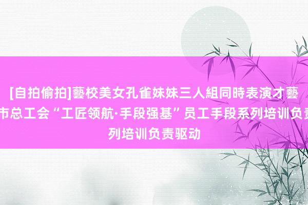[自拍偷拍]藝校美女孔雀妹妹三人組同時表演才藝 沈阳市总工会“工匠领航·手段强基”员工手段系列培训负责驱动
