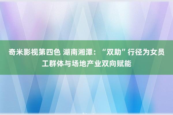 奇米影视第四色 湖南湘潭：“双助”行径为女员工群体与场地产业双向赋能