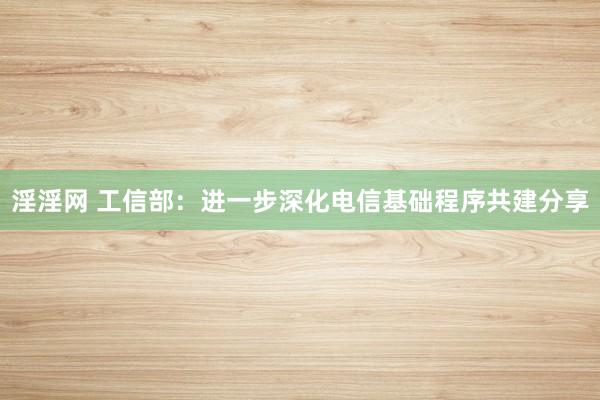 淫淫网 工信部：进一步深化电信基础程序共建分享
