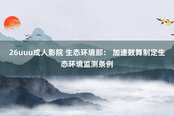 26uuu成人影院 生态环境部： 加速鼓舞制定生态环境监测条例
