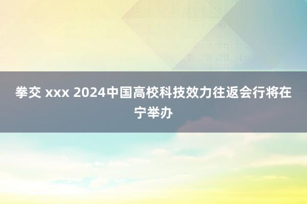 拳交 xxx 2024中国高校科技效力往返会行将在宁举办