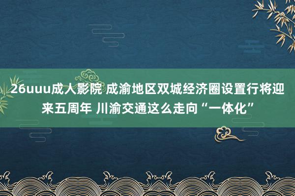 26uuu成人影院 成渝地区双城经济圈设置行将迎来五周年 川渝交通这么走向“一体化”