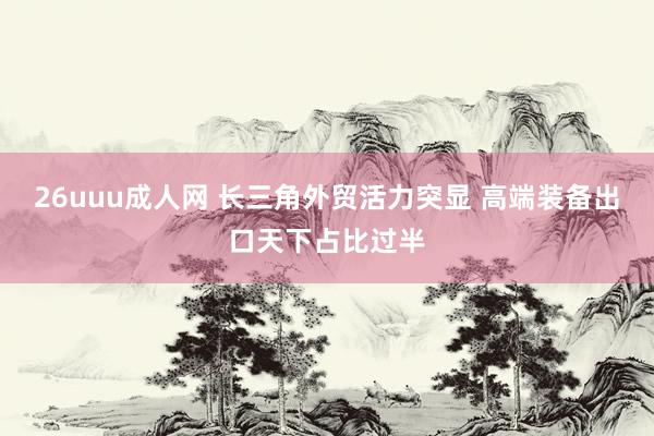 26uuu成人网 长三角外贸活力突显 高端装备出口天下占比过半