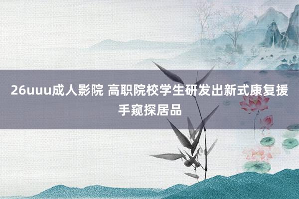 26uuu成人影院 高职院校学生研发出新式康复援手窥探居品